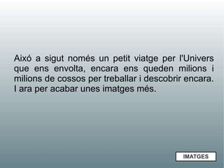 Aixó a sigut només un petit viatge per l'Univers
que ens envolta, encara ens queden milions i
milions de cossos per treballar i descobrir encara.
I ara per acabar unes imatges més.




                                           IMATGES
 