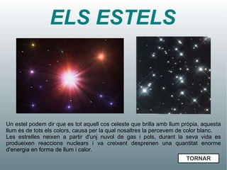 ELS ESTELS



Un estel podem dir que es tot aquell cos celeste que brilla amb llum pròpia, aquesta
llum és de tots els colors, causa per la qual nosaltres la percevem de color blanc.
Les estrelles neixen a partir d'unj nuvol de gas i pols, durant la seva vida es
produeixen reaccions nuclears i va creixent desprenen una quantitat enorme
d'energia en forma de llum i calor.
                                                                      TORNAR
 