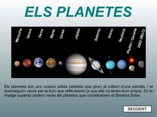 ELS PLANETES




Els planetes són uns cossos sólids celestes que giren al voltant d'una estrella, i el
aconseguim veure per la llum que reflecteixen ja que ells no tenen llum pròpia. En la
imatge superior podem veure els planetes que constitueixen el Sistema Solar.


                                                                      SEGÜENT
 