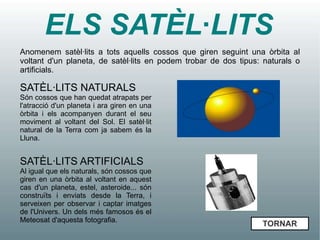ELS SATÈL·LITS
Anomenem satèl·lits a tots aquells cossos que giren seguint una òrbita al
voltant d'un planeta, de satèl·lits en podem trobar de dos tipus: naturals o
artificials.

SATÈL·LITS NATURALS
Són cossos que han quedat atrapats per
l'atracció d'un planeta i ara giren en una
òrbita i els acompanyen durant el seu
moviment al voltant del Sol. El satèl·lit
natural de la Terra com ja sabem és la
Lluna.


SATÈL·LITS ARTIFICIALS
Al igual que els naturals, són cossos que
giren en una òrbita al voltant en aquest
cas d'un planeta, estel, asteroide... són
construïts i enviats desde la Terra, i
serveixen per observar i captar imatges
de l'Univers. Un dels més famosos és el
Meteosat d'aquesta fotografia.
                                                                 TORNAR
 
