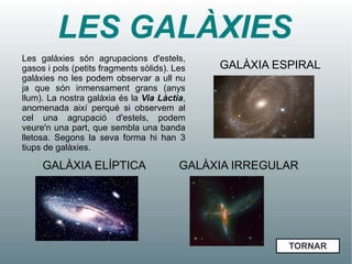 LES GALÀXIES
Les galàxies són agrupacions d'estels,
gasos i pols (petits fragments sòlids). Les   GALÀXIA ESPIRAL
galàxies no les podem observar a ull nu
ja que són inmensament grans (anys
llum). La nostra galàxia és la Via Làctia,
anomenada així perqué si observem al
cel una agrupació d'estels, podem
veure'n una part, que sembla una banda
lletosa. Segons la seva forma hi han 3
tiups de galàxies.

     GALÀXIA ELÍPTICA                    GALÀXIA IRREGULAR




                                                        TORNAR
 