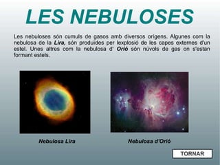 LES NEBULOSES
Les nebuloses són cumuls de gasos amb diversos orígens. Algunes com la
nebulosa de la Lira, són produïdes per lexplosió de les capes externes d'un
estel. Unes altres com la nebulosa d' Orió són núvols de gas on s'estan
formant estels.




         Nebulosa Lira                     Nebulosa d'Orió

                                                               TORNAR
 