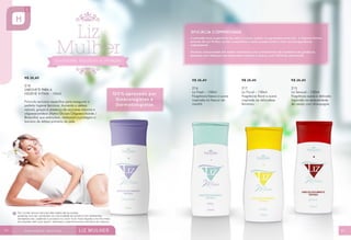 R$ 26,40
218
SABONETE PARA A
HIGIENE ÍNTIMA - 150ml
Fórmula exclusiva específica para assegurar a
perfeita higiene feminina. Aumenta a defesa
natural, graças à presença de açúcares naturais e
oligossacarídeos (Alpha-Glucan Oligosaccharide /
Bioecólia) que estimulam, restauram e protegem a
barreira de defesa primária da pele.

44

R$ 26,40

R$ 26,40

R$ 26,40

216
Liz Fresh – 150ml
Fragrância fresca e suave
inspirada no frescor da
manhã.

217
Liz Floral – 150ml
Fragrância floral e suave
inspirada na delicadeza
feminina.

215
Liz Sensual – 150ml
Fragrância suave e delicada
inspirada na sensualidade
da cereja com champagne.

45

 