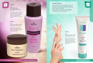 CUIDADOS ESPECIAIS
R$ 23,80
303
WONDERFUL PLUS
LOÇÃO DESODORANTE
PARA PERNAS E PÉS - 140ml
Com Cânfora, Mentol e Triclosan,
evita a proliferação de fungos
e bactérias, desodoriza, relaxa e
descansa, proporcionando
conforto imediato para os pés e
pernas.

Nossas mãos vivem expostas às agressões externas: sol,
água, agentes químicos como detergentes e o próprio
manuseio, causando desgastes na pele, envelhecimento
precoce, manchas e asperezas.
Para protegê-las, muito protetor solar, hidratantes e
barreira física. Assim, as mãos terão uma aparência
saudável e jovem por muito mais tempo.

R$ 18,80
306
HINO’S WONDERFUL GLOSSY
CREME PARA OS PÉS - 25g
Com Cânfora, Salicilato de
Metila e Glicerina, relaxa, previne
rachaduras e restaura a pele
ressecada dos pés.

R$ 17,40
270
HANDS LUVA DE SILICONE
COM ALOE VERA - 100g
Forma um filme protetor
de silicone, como uma luva,
que impede o ataque de
agentes agressores externos.
Mantém a umidade natural
da epiderme.

48

49

 