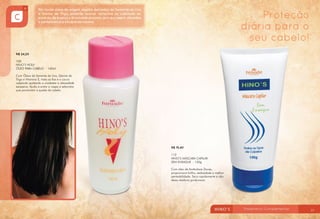 Proteção
diária para o
seu cabelo!
R$ 24,20
100
HINO’S HOLY
ÓLEO PARA CABELO - 140ml
Com Óleos de Semente de Uva, Germe de
Trigo e Vitamina E, trata os fios e o couro
cabeludo ajudando a combater a oleosidade
excessiva. Ajuda a evitar a caspa e seborréia
que promovem a queda de cabelo.

R$ 19,40
112
HINO’S MÁSCARA CAPILAR
SEM ENXAGUE - 150g
Com óleo de Amêndoas Doces,
proporciona brilho, sedosidade e melhor
penteabilidade. Seca rapidamente e não
deixa resíduos gordurosos.

56

57

 