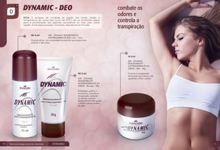 420 - DYNAMIC DESODORANTE
ANTITRANSPIRANTE ROLL-ON - 70ml
Fórmula eficaz, com propriedade bactericida que proporciona
conforto e bem-estar.
R$ 14,40

R$ 12,60

400 - DYNAMIC
DESODORANTE
ANTITRANSPIRANTE EM
CREME - Pote - 50g
R$ 13,60
399 - DYNAMIC
DESODORANTE
ANTITRANSPIRANTE EM
CREME - Bisnaga - 50g

Controla a transpiração,
eliminando seus odores, não
agredindo a flora cutânea.

Embalagem prática e
econômica. Controla a
transpiração, evitando
os odores corporais
desagradáveis.Não agride
o manto natural protetor
da pele.

70

71

 