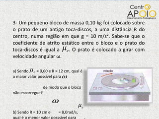3- Um pequeno bloco de massa 0,10 kg foi colocado sobre o prato de um antigo toca-discos, a uma distância R do centro, numa região em que g = 10 m/s². Sabe-se que o coeficiente de atrito estático entre o bloco e o prato do toca-discos é igual a  . O prato é colocado a girar com velocidade angular  ω .  a) Sendo  = 0,60 e R = 12 cm, qual é o maior valor possível para  de modo que o bloco não escorregue? b) Sendo R = 10 cm e  = 8,0rad/s, qual é o menor valor posssível para  , de modo que o bloco não escorregue? 