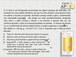 4- O rotor é um brinquedo encontrado em alguns parques de diversões. Ele consiste em uma cabine cilíndrica, de raio R e eixo vertical. Uma pessoa entra na cabine e encosta na parede. Ocilindro começa então a girar, aumentando sua velocidade angular  até atingir um valor predeterminado. Atingindo esse valor, o chão começa a descer e no entanto a pessoa não cai; ela continua girando, como se estivesse grudada na parede . A masssa da pessoa é  m  e o coeficiente de atrito estático entre a roupa e apessoa e a parede é  . São dados m = 60 kg, g = 10 m/s² e R = 2,0 m. Suponha que o chão já tenha descido.  Faça um  desenho das forças que atuam na pessoa. Qual é o valor da força de atrito sobre a pessoa? Que força está fazendo o papel de força centrípeta? d)  Supondo  = 0,40, calcule o valor mínimo de  de modo que a pessoa não caia. Esse valor mínimo depende da massa da pessoa? e) Supondo  = 4,0 rad/s, calcule o valor mínimo de  de modo que a pessoa não escorregue. Esse valor mínimo depende da massa da pessoa? 
