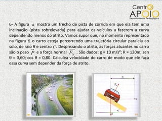 6- A figura  a  mostra um trecho de pista de corrida em que ela tem uma inclinação (pista sobrelevada) para ajudar os veículos a fazerem a curva dependendo menos do atrito. Vamos supor que, no momento representado na figura  b , o carro esteja percorrendo uma trajetória circular paralela ao solo, de raio  R  e centro  C  . Desprezando o atrito, as forças atuantes no carro são o peso  e a força normal  . São dados: g = 10 m/s²; R = 120m; sen  θ  = 0,60; cos  θ  = 0,80. Calculea velocidade do carro de modo que ele faça essa curva sem depender da força de atrito.  