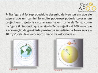 7- Na figura  A  foi reproduzido o desenho de Newton em que ele sugere que um caminhão muito poderoso poderia colocar um projétil em trajetória circular rasante em torno da Terra, como na figura  B . Supondo que o raio da Terra seja R = 6 400 km e que a aceleração da gravidade próximo á superfície da Terra seja g = 10 m/s², calcule o valor aproximado da velocidade  v. Figura A Figura B 