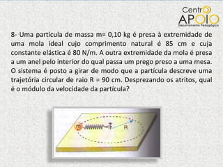 8- Uma partícula de massa m= 0,10 kg é presa à extremidade de uma mola ideal cujo comprimento natural é 85 cm e cuja constante elástica é 80 N/m. A outra extremidade da mola é presa a um anel pelo interior do qual passa um prego preso a uma mesa. O sistema é posto a girar de modo que a partícula descreve uma trajetória circular de raio R = 90 cm. Desprezando os atritos, qual é o módulo da velocidade da partícula? 