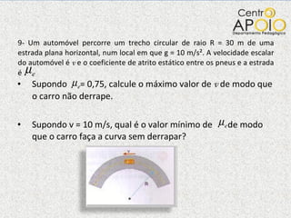 9- Um automóvel percorre um trecho circular de raio R = 30 m de uma estrada plana horizontal, num local em que g = 10 m/s². A velocidade escalar do automóvel é  v  e o coeficiente de atrito estático entre os pneus e a estrada é  Supondo   = 0,75, calcule o máximo valor de  v  de modo que o carro não derrape. Supondo v = 10 m/s, qual é o valor mínimo de  de modo que o carro faça a curva sem derrapar? 