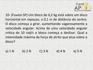 10- (Fuvest-SP) Um bloco de 0,2 kg está sobre um disco horizontal em repouso, a 0,1 m de distância do centro. O disco começa a girar, aumentando vagarosamente a velocidade angular. Acima de uma velocidade angular crítica de 10 rad/s o bloco começa a deslizar. Qual a intensidade máxima da força de atrito que atua sobre o bloco? a) 1 N  b) 2 N  C) 3 N  d) 4 N  e) 5 N  