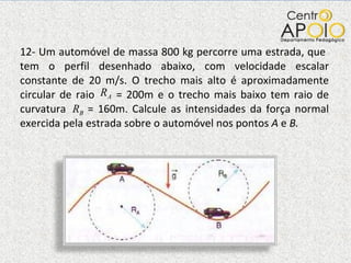 12- Um automóvel de massa 800 kg percorre uma estrada, que  tem o perfil desenhado abaixo, com velocidade escalar constante de 20 m/s. O trecho mais alto é aproximadamente circular de raio  = 200m e o trecho mais baixo tem raio de curvatura  = 160m. Calcule as intensidades da força normal exercida pela estrada sobre o automóvel nos pontos  A  e  B. 