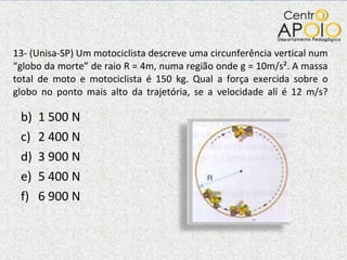13- (Unisa-SP) Um motociclista descreve uma circunferência vertical num “globo da morte” de raio R = 4m, numa região onde g = 10m/s². A massa total de moto e motociclista é 150 kg. Qual a força exercida sobre o globo no ponto mais alto da trajetória, se a velocidade alí é 12 m/s? 1 500 N 2 400 N 3 900 N 5 400 N 6 900 N 