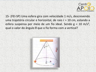 15- (FEI-SP) Uma esfera gira com velocidade 1 m/s, descrevendo uma trajetória circular e horizontal, de raio r = 10 cm, estando a esfera suspensa por meio de um fio ideal. Sendo g = 10 m/s², qual o valor do ângulo  θ  que o fio forma com a vertical?  