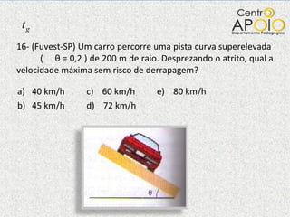 16- (Fuvest-SP) Um carro percorre uma pista curva superelevada  (  θ  = 0,2 ) de 200 m de raio. Desprezando o atrito, qual a velocidade máxima sem risco de derrapagem?  40 km/h  c)  60 km/h  e)  80 km/h 45 km/h  d)  72 km/h  