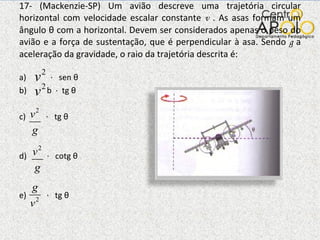 17- (Mackenzie-SP) Um avião descreve uma trajetória circular horizontal com velocidade escalar constante  v  . As asas formam um ângulo  θ  com a horizontal. Devem ser considerados apenas o peso do avião e a força de sustentação, que é perpendicular à asa. Sendo  g  a aceleração da gravidade, o raio da trajetória descrita é: a)  ·  sen  θ   b)  b  ·  tg  θ c)  ·  tg  θ d)  ·  cotg  θ e)  ·  tg  θ 