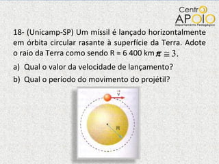 18- (Unicamp-SP) Um míssil é lançado horizontalmente em órbita circular rasante à superfície da Terra. Adote o raio da Terra como sendo R = 6 400 km e  Qual o valor da velocidade de lançamento? Qual o período do movimento do projétil? 