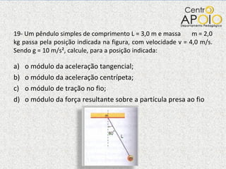 19- Um pêndulo simples de comprimento L = 3,0 m e massa  m = 2,0 kg passa pela posição indicada na figura, com velocidade v = 4,0 m/s. Sendo g = 10 m/s², calcule, para a posição indicada: o módulo da aceleração tangencial; o módulo da aceleração centrípeta; o módulo de tração no fio; o módulo da força resultante sobre a partícula presa ao fio 