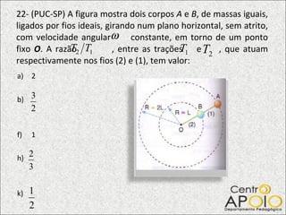 22- (PUC-SP) A figura mostra dois corpos  A  e  B , de massas iguais, ligados por fios ideais, girando num plano horizontal, sem atrito, com velocidade angular  constante, em torno de um ponto fixo  O . A razão  , entre as trações  e  , que atuam respectivamente nos fios (2) e (1), tem valor: 2 b) 1 