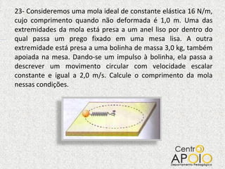 23- Consideremos uma mola ideal de constante elástica 16 N/m, cujo comprimento quando não deformada é 1,0 m. Uma das extremidades da mola está presa a um anel liso por dentro do qual passa um prego fixado em uma mesa lisa. A outra extremidade está presa a uma bolinha de massa 3,0 kg, também apoiada na mesa. Dando-se um impulso à bolinha, ela passa a descrever um movimento circular com velocidade escalar constante e igual a 2,0 m/s. Calcule o comprimento da mola nessas condições. 