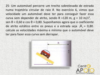 25- Um automóvel percorre um trecho sobrelevado de estrada numa trajetória circular de raio  R.  No exercício 6, vimos que velocidade um automóvel deve ter para conseguir fazer essa curva sem depender de atrito, sendo R =120 m, g = 10 m/s²,  sen  θ  = 0,60 e cos  θ  = 0,80. Suponhamos agora que o coeficiente de atrito estático entre os pneus e a estrada seja  = 0,80. calcule as velocidades máxima e mínima que o automóvel deve ter para fazer essa curva sem derrapar.  