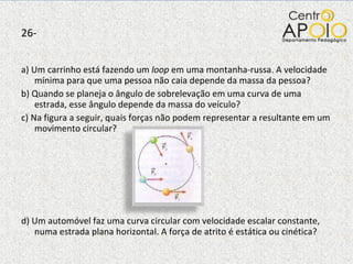 26- a) Um carrinho está fazendo um  loop  em uma montanha-russa. A velocidade mínima para que uma pessoa não caia depende da massa da pessoa? b) Quando se planeja o ângulo de sobrelevação em uma curva de uma estrada, esse ângulo depende da massa do veículo? c) Na figura a seguir, quais forças não podem representar a resultante em um movimento circular? d) Um automóvel faz uma curva circular com velocidade escalar constante, numa estrada plana horizontal. A força de atrito é estática ou cinética? 