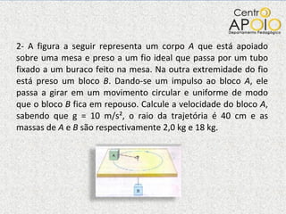 2- A figura a seguir representa um corpo  A  que está apoiado sobre uma mesa e preso a um fio ideal que passa por um tubo fixado a um buraco feito na mesa. Na outra extremidade do fio está preso um bloco  B . Dando-se um impulso ao bloco  A , ele passa a girar em um movimento circular e uniforme de modo que o bloco  B  fica em repouso. Calcule a velocidade do bloco  A , sabendo que g = 10 m/s², o raio da trajetória é 40 cm e as massas de  A  e  B  são respectivamente 2,0 kg e 18 kg.  