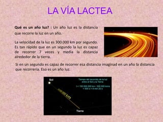 LA VÍA LACTEA
Qué es un año luz? : Un año luz es la distancia
que recorre la luz en un año.
La velocidad de la luz es 300.000 km por segundo.
Es tan rápido que en un segundo la luz es capaz
de recorrer 7 veces y media la distancia
alrededor de la tierra.
Si en un segundo es capaz de recorrer esa distancia imaginad en un año la distancia
que recorrería. Eso es un año luz.
 