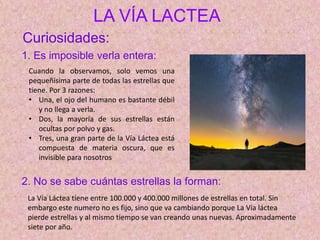 LA VÍA LACTEA
Cuando la observamos, solo vemos una
pequeñísima parte de todas las estrellas que
tiene. Por 3 razones:
• Una, el ojo del humano es bastante débil
y no llega a verla.
• Dos, la mayoría de sus estrellas están
ocultas por polvo y gas.
• Tres, una gran parte de la Vía Láctea está
compuesta de materia oscura, que es
invisible para nosotros
Curiosidades:
1. Es imposible verla entera:
2. No se sabe cuántas estrellas la forman:
La Vía Láctea tiene entre 100.000 y 400.000 millones de estrellas en total. Sin
embargo este numero no es fijo, sino que va cambiando porque La Vía láctea
pierde estrellas y al mismo tiempo se van creando unas nuevas. Aproximadamente
siete por año.
 