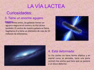 LA VÍA LACTEA
Como vimos antes, las galaxias tienen un
agujero negro en el centro y la Vía Láctea
también. El centro de nuestra galaxia se llama
Sagittarius A y tiene un diámetro de más de 22
millones de kilómetros.
Curiosidades:
3. Tiene un enorme agujero
negro:
4. Está deformada:
La Vía Láctea no tiene forma elíptica y en
espiral como se pensaba, tiene una parte
central mas ancha que hace que se parezca
a un disco deforme.
 
