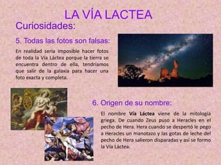 LA VÍA LACTEA
Curiosidades:
5. Todas las fotos son falsas:
6. Origen de su nombre:
El nombre Vía Láctea viene de la mitología
griega. De cuando Zeus puso a Heracles en el
pecho de Hera. Hera cuando se despertó le pego
a Heracles un manotazo y las gotas de leche del
pecho de Hera salieron disparadas y así se formo
la Vía Láctea.
En realidad seria imposible hacer fotos
de toda la Vía Láctea porque la tierra se
encuentra dentro de ella, tendríamos
que salir de la galaxia para hacer una
foto exacta y completa.
 