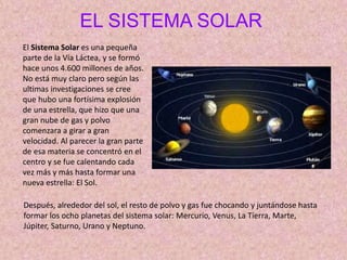 EL SISTEMA SOLAR
El Sistema Solar es una pequeña
parte de la Vía Láctea, y se formó
hace unos 4.600 millones de años.
No está muy claro pero según las
ultimas investigaciones se cree
que hubo una fortísima explosión
de una estrella, que hizo que una
gran nube de gas y polvo
comenzara a girar a gran
velocidad. Al parecer la gran parte
de esa materia se concentró en el
centro y se fue calentando cada
vez más y más hasta formar una
nueva estrella: El Sol.
Después, alrededor del sol, el resto de polvo y gas fue chocando y juntándose hasta
formar los ocho planetas del sistema solar: Mercurio, Venus, La Tierra, Marte,
Júpiter, Saturno, Urano y Neptuno.
 