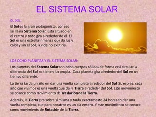 EL SISTEMA SOLAR
EL SOL:
El Sol es la gran protagonista, por eso
se llama Sistema Solar. Esta situado en
el centro y todo gira alrededor de él. El
Sol es una estrella inmensa que da luz y
calor y sin el Sol, la vida no existiría.
LOS OCHO PLANETAS Y EL SISTEMA SOLAR:
Los planetas del Sistema Solar son ocho cuerpos sólidos de forma casi circular. A
diferencia del Sol no tienen luz propia. Cada planeta gira alrededor del Sol en un
tiempo diferente.
La tierra tarda un año en dar una vuelta completa alrededor del Sol. Sí, eso es: cada
año que vivimos es una vuelta que da la Tierra alrededor del Sol. Este movimiento
se conoce como movimiento de Traslación de la Tierra.
Además, la Tierra gira sobre sí misma y tarda exactamente 24 horas en dar una
vuelta completa, que para nosotros es un día entero. Y este movimiento se conoce
como movimiento de Rotación de la Tierra.
 