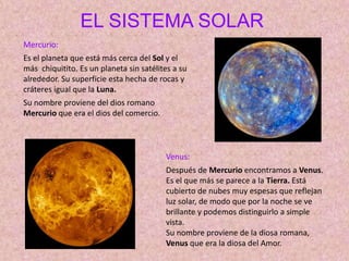 EL SISTEMA SOLAR
Mercurio:
Es el planeta que está más cerca del Sol y el
más chiquitito. Es un planeta sin satélites a su
alrededor. Su superficie esta hecha de rocas y
cráteres igual que la Luna.
Su nombre proviene del dios romano
Mercurio que era el dios del comercio.
Venus:
Después de Mercurio encontramos a Venus.
Es el que más se parece a la Tierra. Está
cubierto de nubes muy espesas que reflejan
luz solar, de modo que por la noche se ve
brillante y podemos distinguirlo a simple
vista.
Su nombre proviene de la diosa romana,
Venus que era la diosa del Amor.
 