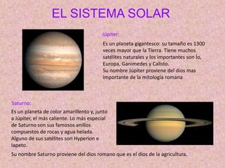 EL SISTEMA SOLAR
Júpiter:
Saturno:
Es un planeta gigantesco: su tamaño es 1300
veces mayor que la Tierra. Tiene muchos
satélites naturales y los importantes son Ío,
Europa, Ganimedes y Calisto.
Su nombre Júpiter proviene del dios mas
importante de la mitología romana
Es un planeta de color amarillento y, junto
a Júpiter, el más caliente. Lo más especial
de Saturno son sus famosos anillos
compuestos de rocas y agua helada.
Alguno de sus satélites son Hyperion e
Iapeto.
Su nombre Saturno proviene del dios romano que es el dios de la agricultura.
 