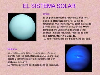 EL SISTEMA SOLAR
Urano:
Es un planeta muy frio porque está más lejos
que los 6 planetas anteriores. Su eje de
rotación es muy inclinado, y su color es azulado
por los gases que forman su superficie. Urano
también tiene un sistema de anillos y unos
cuantos satélites naturales. Algunos de ellos
son: Titania, Oberón y Miranda.
Su nombre proviene del dios romano del cielo.
Neptuno:
Es el más alejado del sol y eso lo convierte en el
planeta mas frío del Sistema Solar. Su color es azul
oscuro y contiene cuatro anillos formados por
partículas de polvo.
Su nombre proviene del dios romano de las aguas.
 