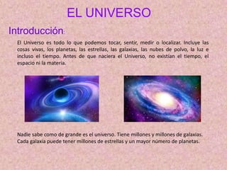 EL UNIVERSO
Introducción:
El Universo es todo lo que podemos tocar, sentir, medir o localizar. Incluye las
cosas vivas, los planetas, las estrellas, las galaxias, las nubes de polvo, la luz e
incluso el tiempo. Antes de que naciera el Universo, no existían el tiempo, el
espacio ni la materia.
Nadie sabe como de grande es el universo. Tiene millones y millones de galaxias.
Cada galaxia puede tener millones de estrellas y un mayor número de planetas.
 