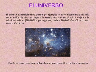 El UNIVERSO
El universo es increíblemente grande, por ejemplo: un avión moderno tardaría más
de un millón de años en llegar a la estrella más cercana al sol. Si viajara a la
velocidad de la luz (300.000 km por segundo), tardaría 100.000 años sólo en cruzar
nuestra Vía Láctea.
Una de las cosas importantes sobre el universo es que está en continua expansión..
 