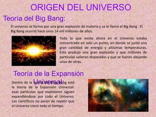 ORIGEN DEL UNIVERSO
El universo se formo por una gran explosión de materia y se le llamó el Big Bang . El
Big Bang ocurrió hace unos 14 mil millones de años.
Todo lo que existe ahora en el Universo estaba
concentrado en solo un punto, en donde se juntó una
gran cantidad de energía y altísimas temperaturas.
Esto produjo una gran explosión y que millones de
partículas salieran disparadas y que se fueran alejando
unas de otras.
Teoría del Big Bang:
Teoría de la Expansión
Universal:
Dentro de la teoría del Bing Bang está
la teoría de la Expansión Universal:
esas partículas que explotaron siguen
expandiéndose por todo el Universo.
Los científicos no paran de repetir que
el Universo crece todo el tiempo.
 