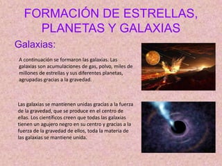A continuación se formaron las galaxias. Las
galaxias son acumulaciones de gas, polvo, miles de
millones de estrellas y sus diferentes planetas,
agrupadas gracias a la gravedad.
FORMACIÓN DE ESTRELLAS,
PLANETAS Y GALAXIAS
Galaxias:
Las galaxias se mantienen unidas gracias a la fuerza
de la gravedad, que se produce en el centro de
ellas. Los científicos creen que todas las galaxias
tienen un agujero negro en su centro y gracias a la
fuerza de la gravedad de ellos, toda la materia de
las galaxias se mantiene unida.
 