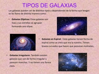 • Galaxias Elípticas: Estas galaxias son
lisas y sus estrellas se agrupan
formando una elipse.
TIPOS DE GALAXIAS
Las galaxias pueden ser de distintos tipos y dependiendo de la forma que tengan
se les llama de distinta manera como:
• Galaxias en Espiral: Estas galaxias tienen forma de
espiral como se creía que era la nuestra. Tienen
brazos curvados que hacen que parezcan molinetes.
• Galaxias Irregulares: También existen
galaxias que son de forma irregular y
parecen manchas. Y no tienen una forma
clara.
 