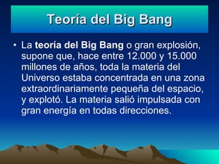 Teoría del Big Bang La teoría del Big Bang o gran explosión, supone que, hace entre 12.000 y 15.000 millones de años, toda la materia del Universo estaba concentrada en una zona extraordinariamente pequeña del espacio, y explotó. La materia salió impulsada con gran energía en todas direcciones.