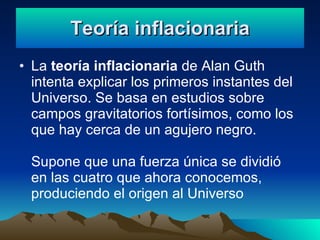 Teoría inflacionaria La teoría inflacionaria de Alan Guth intenta explicar los primeros instantes del Universo. Se basa en estudios sobre campos gravitatorios fortísimos, como los que hay cerca de un agujero negro. Supone que una fuerza única se dividió en las cuatro que ahora conocemos, produciendo el origen al Universo