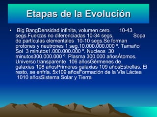 Etapas de la Evolución Big BangDensidad infinita, volumen cero. 10-43 segs.Fuerzas no diferenciadas 10-34 segs. Sopa de partículas elementales 10-10 segs.Se forman protones y neutrones 1 seg.10.000.000.000 º. Tamaño Sol 3 minutos1.000.000.000 º. Nucleos 30 minutos300.000.000 º. Plasma 300.000 añosÁtomos. Universo transparente 106 añosGérmenes de galaxias 108 añosPrimeras galaxias 109 añosEstrellas. El resto, se enfría. 5x109 añosFormación de la Vía Láctea 1010 añosSistema Solar y Tierra