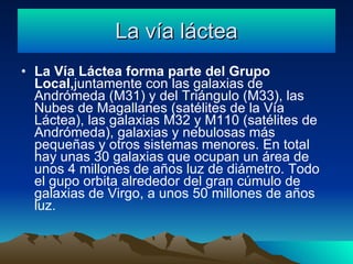 La vía láctea La Vía Láctea forma parte del Grupo Local, juntamente con las galaxias de Andrómeda (M31) y del Triángulo (M33), las Nubes de Magallanes (satélites de la Vía Láctea), las galaxias M32 y M110 (satélites de Andrómeda), galaxias y nebulosas más pequeñas y otros sistemas menores. En total hay unas 30 galaxias que ocupan un área de unos 4 millones de años luz de diámetro. Todo el gupo orbita alrededor del gran cúmulo de galaxias de Virgo, a unos 50 millones de años luz.