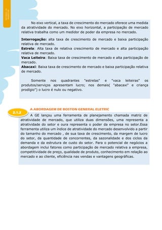 A ABORDAGEM DE BOSTON GENERAL ELETRIC
No eixo vertical, a taxa de crescimento do mercado oferece uma medida
da atratividade do mercado. No eixo horizontal, a participação de mercado
relativa trabalha como um medidor de poder da empresa no mercado.
Interrogação: alta taxa de crescimento de mercado e baixa participação
relativa de mercado.
Estrela: Alta taxa de relativa crescimento de mercado e alta participação
relativa de mercado.
Vaca Leiteira: Baixa taxa de crescimento de mercado e alta participação de
mercado.
Abacaxi: Baixa taxa de crescimento de mercado e baixa participação relativa
de mercado.
Somente nos quadrantes "estrelas" e "vaca leiteiras" os
produtos/serviços apresentam lucro; nos demais( "abacaxi" e criança
prodígio") o lucro é nulo ou negativo.
A GE lançou uma ferramenta de planejamento chamada matriz de
atratividade de mercado, que utiliza duas dimensões, uma representa a
atratividade do setor e oura representa o poder da empresa no setor.Essa
ferramenta utiliza um índice de atratividade do mercado desenvolvido a partir
do tamanho do mercado , de sua taxa de crescimento, da margem de lucro
do setor, da quantidade de concorrentes, da sazonalidade e dos ciclos da
demanda e da estrutura de custo do setor. Para o potencial de negócios a
abordagem inclui fatores como participação de mercado relativa a empresa,
competitividade de preço, qualidade de produto, conhecimento em relação ao
mercado e ao cliente, eficiência nas vendas e vantagens geográficas.
2.1.2
 