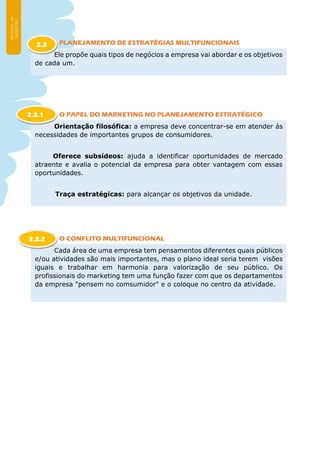PLANEJAMENTO DE ESTRATÉGIAS MULTIFUNCIONAIS
O PAPEL DO MARKETING NO PLANEJAMENTO ESTRATÉGICO
O CONFLITO MULTIFUNCIONAL
Ele propõe quais tipos de negócios a empresa vai abordar e os objetivos
de cada um.
2.3
Orientação filosófica: a empresa deve concentrar-se em atender ás
necessidades de importantes grupos de consumidores.
Oferece subsídeos: ajuda a identificar oportunidades de mercado
atraente e avalia o potencial da empresa para obter vantagem com essas
oportunidades.
Traça estratégicas: para alcançar os objetivos da unidade.
2.3.1
Cada área de uma empresa tem pensamentos diferentes quais públicos
e/ou atividades são mais importantes, mas o plano ideal seria terem visões
iguais e trabalhar em harmonia para valorização de seu público. Os
profissionais do marketing tem uma função fazer com que os departamentos
da empresa "pensem no comsumidor" e o coloque no centro da atividade.
2.3.2
 