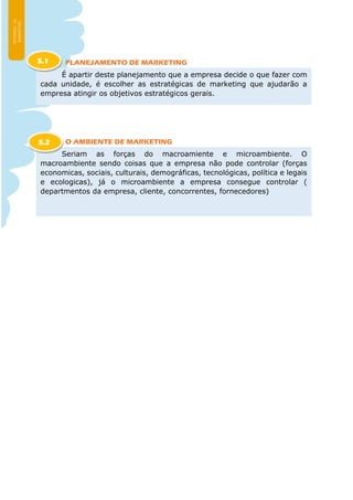 PLANEJAMENTO DE MARKETING
O AMBIENTE DE MARKETING
É apartir deste planejamento que a empresa decide o que fazer com
cada unidade, é escolher as estratégicas de marketing que ajudarão a
empresa atingir os objetivos estratégicos gerais.
5.1
Seriam as forças do macroamiente e microambiente. O
macroambiente sendo coisas que a empresa não pode controlar (forças
economicas, sociais, culturais, demográficas, tecnológicas, política e legais
e ecologicas), já o microambiente a empresa consegue controlar (
departmentos da empresa, cliente, concorrentes, fornecedores)
5.2
 